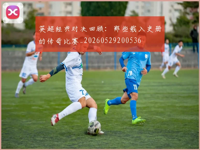 英超经典对决回顾:那些载入史册的传奇比赛_20260529200536