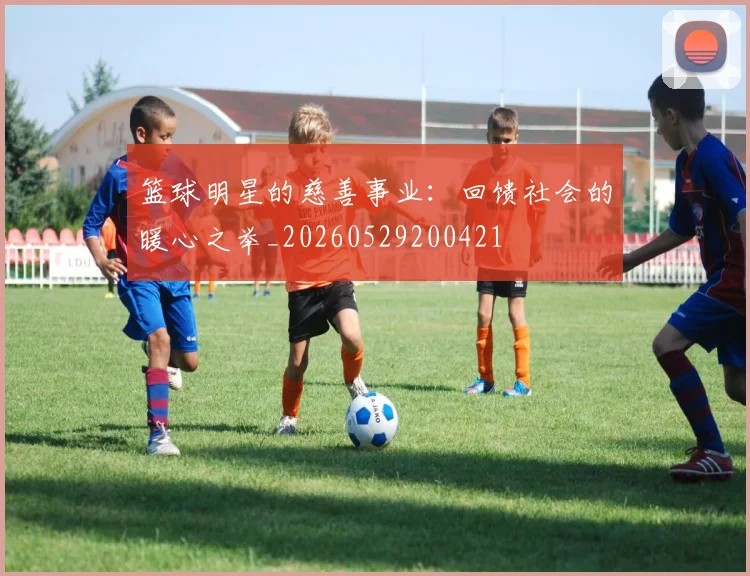 篮球明星的慈善事业：回馈社会的暖心之举_20260529200421