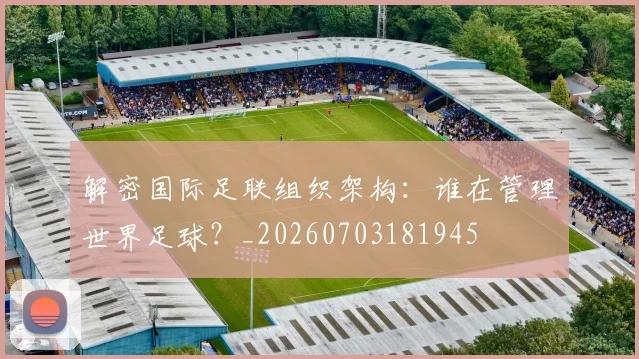 解密国际足联组织架构:谁在管理世界足球?_20260703181945