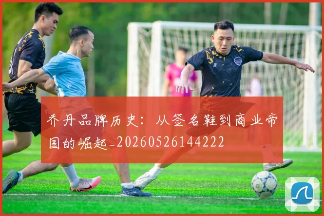 乔丹品牌历史:从签名鞋到商业帝国的崛起_20260526144222