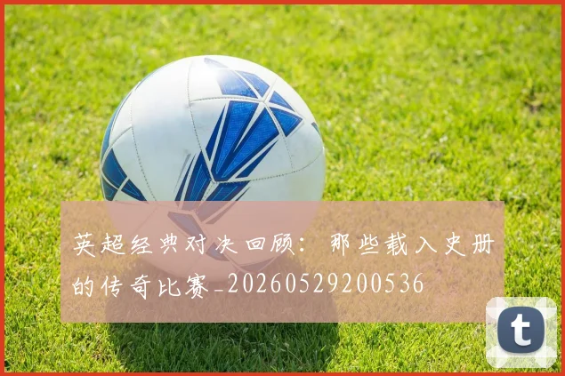 英超经典对决回顾：那些载入史册的传奇比赛_20260529200536
