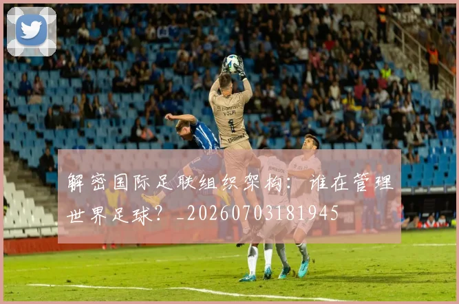 解密国际足联组织架构:谁在管理世界足球?_20260703181945